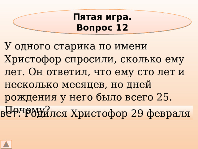 Пятая игра. Вопрос 12 У одного старика по имени Христофор спросили, сколько ему лет. Он ответил, что ему сто лет и несколько месяцев, но дней рождения у него было всего 25. Почему? Ответ: Родился Христофор 29 февраля 