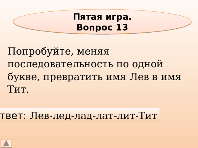 Пятая игра. Вопрос 13 Попробуйте, меняя последовательность по одной букве, превратить имя Лев в имя Тит. Ответ: Лев-лед-лад-лат-лит-Тит 