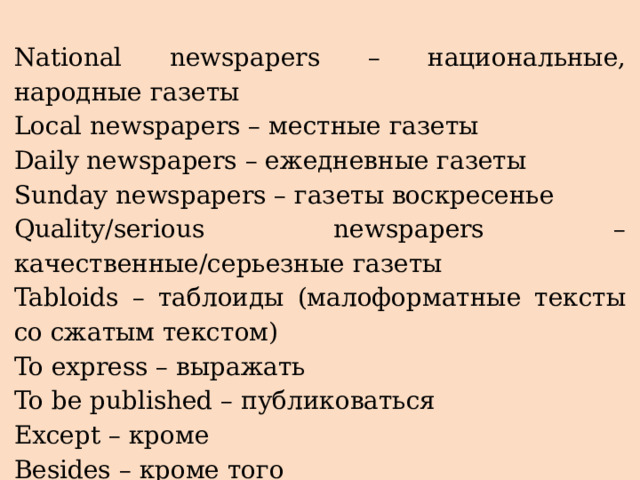 National newspapers – национальные, народные газеты Local newspapers – местные газеты Daily newspapers – ежедневные газеты Sunday newspapers – газеты воскресенье Quality/serious newspapers – качественные/серьезные газеты Tabloids – таблоиды (малоформатные тексты со сжатым текстом) To express – выражать To be published – публиковаться Except – кроме Besides – кроме того Detailed articles – подробные статьи 