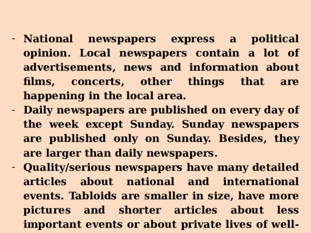 National newspapers express a political opinion. Local newspapers contain a lot of advertisements, news and information about films, concerts, other things that are happening in the local area. Daily newspapers are published on every day of the week except Sunday. Sunday newspapers are published only on Sunday. Besides, they are larger than daily newspapers. Quality/serious newspapers have many detailed articles about national and international events. Tabloids are smaller in size, have more pictures and shorter articles about less important events or about private lives of well-known people. 