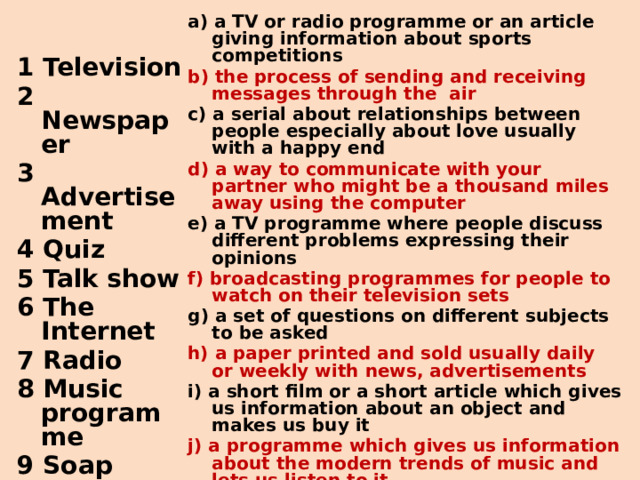 a ) a TV or radio programme or an article giving information about sports competitions b) the process of sending and receiving messages through the air c ) a serial about relationships between people especially about love usually with a happy end d) a way to communicate with your partner who might be a thousand miles away using the computer e ) a TV programme where people discuss different problems expressing their opinions f) broadcasting programmes for people to watch on their television sets g ) a set of questions on different subjects to be asked h) a paper printed and sold usually daily or weekly with news, advertisements i ) a short film or a short article which gives us information about an object and makes us buy it j) a programme which gives us information about the modern trends of music and lets us listen to it 1 Television 2  Newspaper 3 Advertisement 4 Quiz 5 Talk show 6 The Internet 7 Radio 8 Music programme 9 Soap opera 10 Sports news  