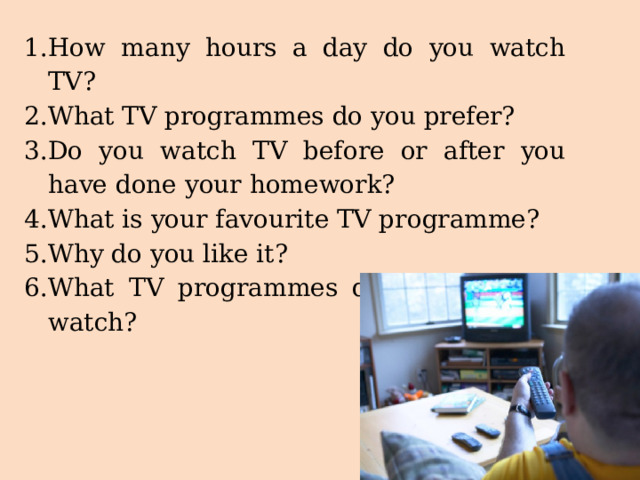 How many hours a day do you watch TV? What TV programmes do you prefer? Do you watch TV before or after you have done your homework? What is your favourite TV programme? Why do you like it? What TV programmes do your parents watch? 