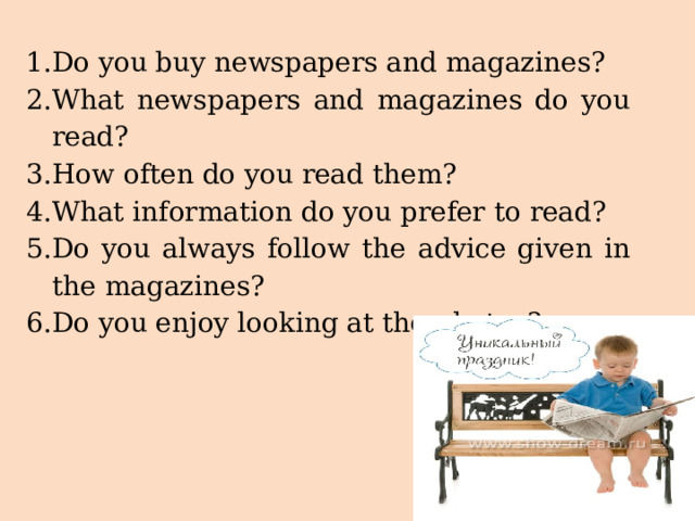 Do you buy newspapers and magazines? What newspapers and magazines do you read? How often do you read them? What information do you prefer to read? Do you always follow the advice given in the magazines? Do you enjoy looking at the photos? 