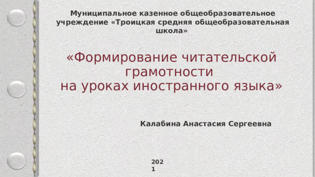 Муниципальное казенное общеобразовательное учреждение «Троицкая средняя общеобразовательная школа» «Формирование читательской грамотности  на уроках иностранного языка» Калабина Анастасия Сергеевна 2021 