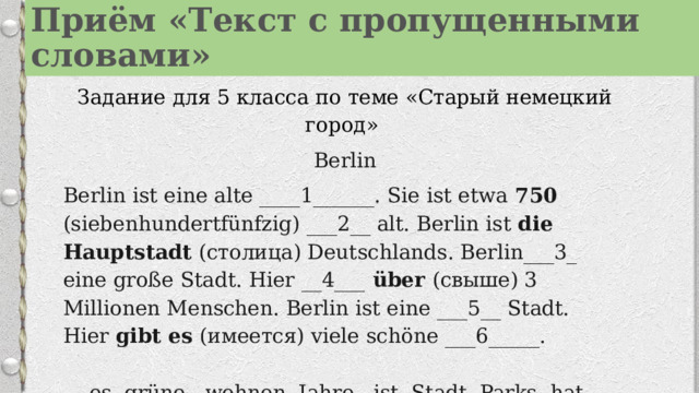 Приём «Текст с пропущенными словами» Задание для 5 класса по теме «Старый немецкий город» Berlin Berlin ist eine alte ____1______. Sie ist etwa  750 (siebenhundertfünfzig) ___2__ alt. Berlin ist die Hauptstadt (столица) Deutschlands. Berlin___3_ eine große Stadt. Hier __4___ über (свыше) 3 Millionen Menschen. Berlin ist eine ___5__ Stadt. Hier  gibt es (имеется) viele schöne ___6_____.   es, grüne , wohnen, Jahre , ist, Stadt, Parks, hat    