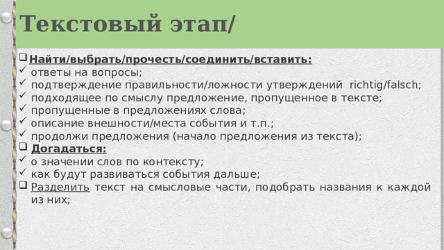 Текстовый этап/ Найти/выбрать/прочесть/соединить/вставить: ответы на вопросы; подтверждение правильности/ложности утверждений  richtig/falsch; подходящее по смыслу предложение, пропущенное в тексте; пропущенные в предложениях слова; описание внешности/места события и т.п.; продолжи предложения (начало предложения из текста); Догадаться: о значении слов по контексту; как будут развиваться события дальше; Разделить текст на смысловые части, подобрать названия к каждой из них; 