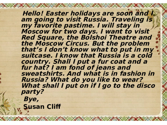  Hello ! Easter holidays are soon and I am going to visit Russia. Traveling is my favorite pastime. I will stay in Moscow for two days. I want to visit Red Square, the Bolshoi Theatre and the Moscow Circus. But the problem that’s I don’t know what to put in my suitcase. I know that Russia is a cold country. Shall I put a fur coat and a fur hat? I am fond of jeans and sweatshirts. And what is in fashion in Russia? What do you like to wear? What shall I put on if I go to the disco party?  Bye,  Susan Cliff 
