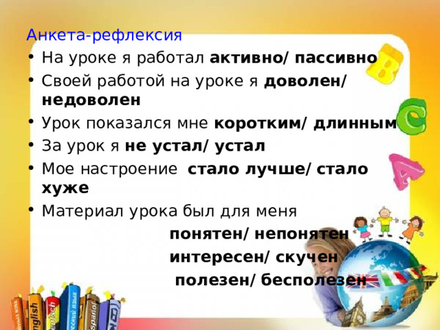 Анкета-рефлексия На уроке я работал активно/ пассивно Своей работой на уроке я доволен/ недоволен Урок показался мне коротким/ длинным За урок я не устал/ устал Мое настроение стало лучше/ стало хуже Материал урока был для меня  понятен/ непонятен  интересен/ скучен  полезен/ бесполезен 