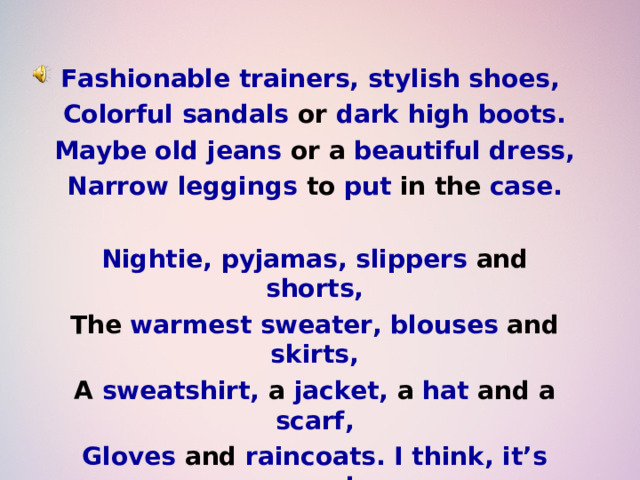 Fashionable trainers, stylish shoes, Colorful sandals or dark high boots. Maybe old jeans or a beautiful dress, Narrow leggings to put in the case.  Nightie, pyjamas, slippers and shorts, The warmest sweater, blouses and skirts, A sweatshirt, a jacket, a hat and a scarf, Gloves and raincoats. I think, it’s enough . 