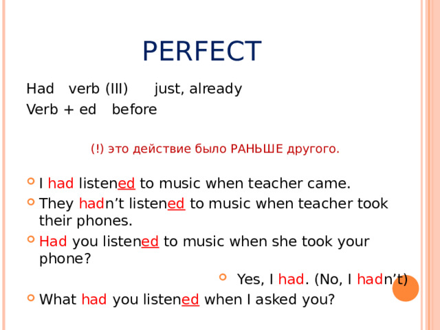 PERFECT Had verb (III)    just, already Verb + ed     before (!) это действие было РАНЬШЕ другого.  I had listen ed to music when teacher came. They had n’t listen ed to music when teacher took their phones. Had you listen ed  to music when she took your phone? Yes, I had . (No, I had n’t) What had you listen ed when I asked you? 