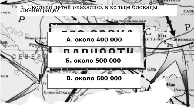 5. Сколько детей оказались в кольце блокады Ленинграда? А. около 400 000 Б. около 500 000 В. около 600 000  