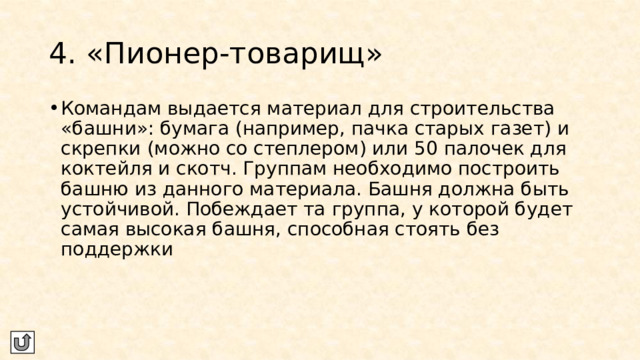 4. «Пионер-товарищ» Командам выдается материал для строительства «башни»: бумага (например, пачка старых газет) и скрепки (можно со степлером) или 50 палочек для коктейля и скотч. Группам необходимо построить башню из данного материала. Башня должна быть устойчивой. Побеждает та группа, у которой будет самая высокая башня, способная стоять без поддержки 