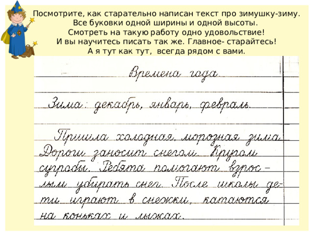 Посмотрите, как старательно написан текст про зимушку-зиму. Все буковки одной ширины и одной высоты. Смотреть на такую работу одно удовольствие! И вы научитесь писать так же. Главное- старайтесь! А я тут как тут, всегда рядом с вами. 