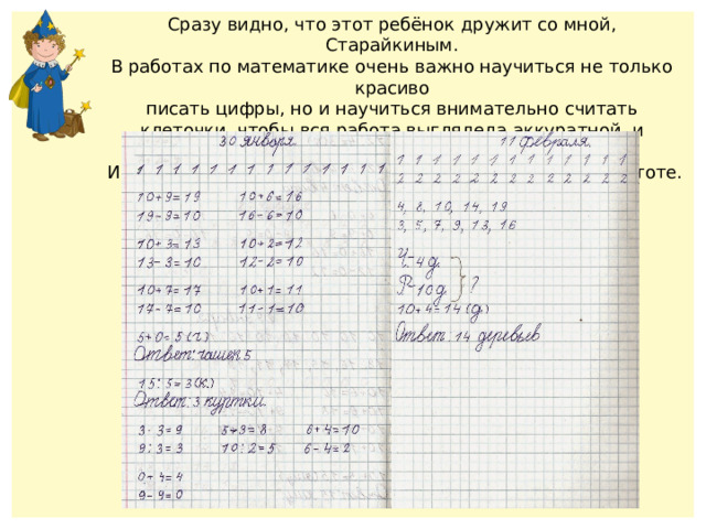 Сразу видно, что этот ребёнок дружит со мной, Старайкиным. В работах по математике очень важно научиться не только красиво писать цифры, но и научиться внимательно считать клеточки, чтобы вся работа выглядела аккуратной и красивой.  И вообще надо абсолютно все тетрадки держать в чистоте. 