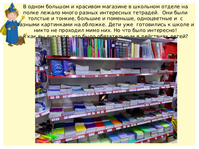 В одном большом и красивом магазине в школьном отделе на полке лежало много разных интересных тетрадей. Они были толстые и тонкие, большие и поменьше, одноцветные и с разными картинками на обложке. Дети уже готовились к школе и никто не проходил мимо них. Но что было интересно! А как вы думаете, что было обязательным в действиях детей? 
