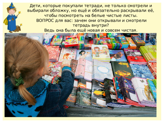 Дети, которые покупали тетради, не только смотрели и выбирали обложку, но ещё и обязательно раскрывали её,  чтобы посмотреть на белые чистые листы.  ВОПРОС для вас: зачем они открывали и смотрели тетрадь внутри? Ведь она была ещё новая и совсем чистая. 