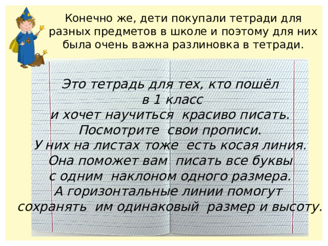 Конечно же, дети покупали тетради для разных предметов в школе и поэтому для них была очень важна разлиновка в тетради. Это тетрадь для тех, кто пошёл  в 1 класс и хочет научиться красиво писать. Посмотрите свои прописи. У них на листах тоже есть косая линия. Она поможет вам писать все буквы с одним наклоном одного размера. А горизонтальные линии помогут сохранять им одинаковый размер и высоту. 