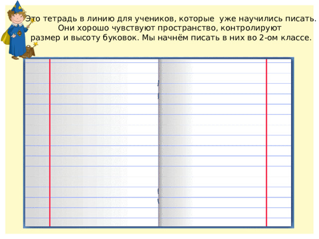 Это тетрадь в линию для учеников, которые уже научились писать. Они хорошо чувствуют пространство, контролируют размер и высоту буковок. Мы начнём писать в них во 2-ом классе. 