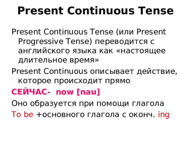 Present Continuous Tense Present Continuous Tense (или Present Progressive Tense) переводится с английского языка как «настоящее длительное время» Present Continuous описывает действие, которое происходит прямо СЕЙЧАС - now [nau] Оно образуется при помощи глагола To be + основного глагола с оконч .  ing 