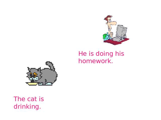 He is doing his homework. The cat is drinking. 