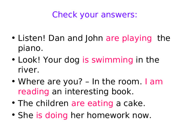 Check your answers: Listen! Dan and John are playing the piano. Look! Your dog is swimming in the river. Where are you? – In the room. I am reading an interesting book. The children are eating a cake. She is doing her homework now. 