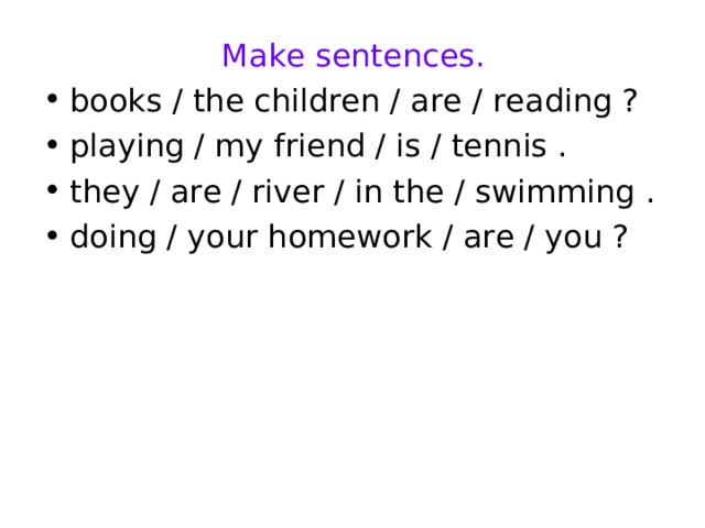 Make sentences. books / the children / are / reading ? playing / my friend / is / tennis . they / are / river / in the / swimming . doing / your homework / are / you ?  