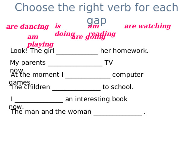 Choose the right verb for each gap is doing am reading are watching are dancing am playing are going Look! The girl _____________ her homework. My parents _________________ TV now.  At the moment I ______________ computer games. The children _______________ to school.  I _______________ an interesting book now.  The man and the woman _______________ . 