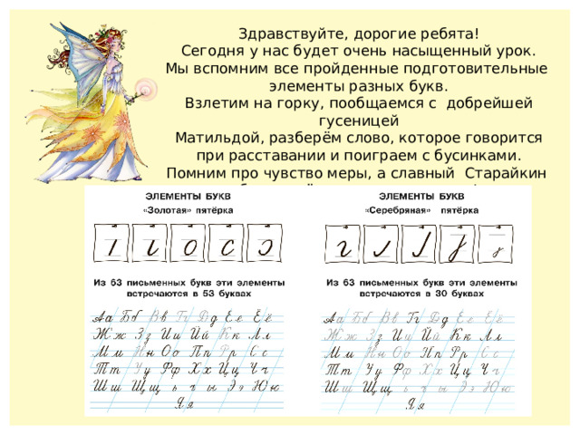 Здравствуйте, дорогие ребята! Сегодня у нас будет очень насыщенный урок. Мы вспомним все пройденные подготовительные элементы разных букв. Взлетим на горку, пообщаемся с добрейшей гусеницей Матильдой, разберём слово, которое говорится при расставании и поиграем с бусинками. Помним про чувство меры, а славный Старайкин будет всё время рядом с вами! 