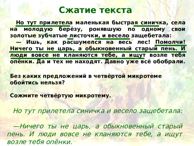 Сжатие текста Но тут прилетела маленькая быстрая синичка, села на молодую берёзу, ронявшую по одному свои золотые зубчатые листочки, и весело защебетала:   — Ишь, как расшумелся на весь лес! Помолчи! Ничего ты не царь, а обыкновенный старый пень. И люди вовсе не кланяются тебе, а ищут возле тебя опёнки. Да и тех не находят. Давно уже всё обобрали.   Без каких предложений в четвёртой микротеме обойтись нельзя?  Сожмите четвёртую микротему. Но тут прилетела синичка и весело защебетала:   — Ничего ты не царь, а обыкновенный старый пень. И люди вовсе не кланяются тебе, а ищут возле тебя опёнки. 