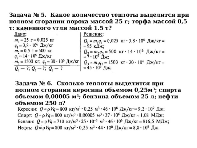 Задача № 5. Какое количество теплоты выделится при полном сгорании пороха массой 25 г; торфа массой 0,5 т; каменного угля массой 1,5 т? Задача № 6. Сколько теплоты выделится при полном сгорании керосина объемом 0,25м 3 ; спирта объемом 0,00005 м 3 ; бензина объемом 25 л; нефти объемом 250 л? 