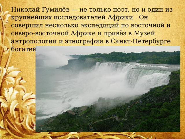 Николай Гумилёв — не только поэт, но и один из крупнейших исследователей Африки . Он совершил несколько экспедиций по восточной и северо-восточной Африке и привёз в Музей антропологии и этнографии в Санкт-Петербурге богатейшую коллекцию. 