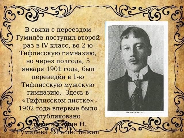 В связи с переездом Гумилёв поступил второй раз в IV класс, во 2-ю Тифлисскую гимназию, но через полгода, 5 января 1901 года, был переведён в 1-ю Тифлисскую мужскую гимназию. Здесь в «Тифлисском листке» 1902 года впервые было опубликовано стихотворение Н. Гумилёва «Я в лес бежал из городов…» 