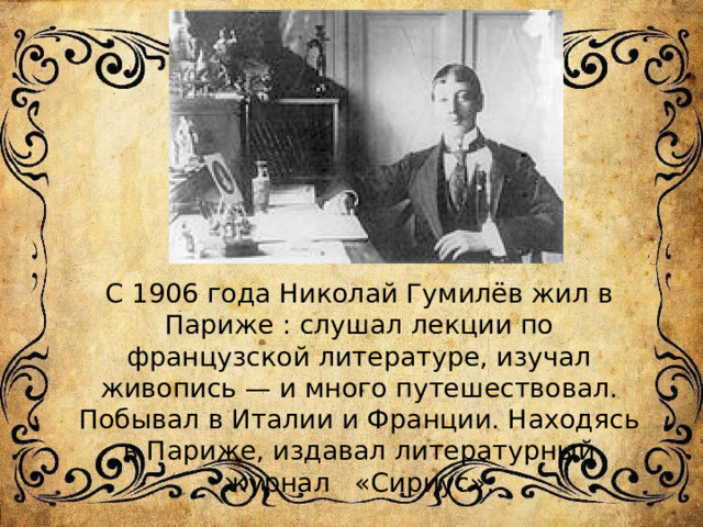 С 1906 года Николай Гумилёв жил в Париже : слушал лекции по французской литературе, изучал живопись — и много путешествовал. Побывал в Италии и Франции. Находясь в Париже, издавал литературный журнал «Сириус». 