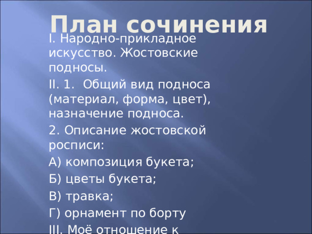 План сочинения І. Народно-прикладное искусство. Жостовские подносы. ІІ. 1. Общий вид подноса (материал, форма, цвет), назначение подноса. 2. Описание жостовской росписи: А) композиция букета; Б) цветы букета; В) травка; Г) орнамент по борту ІІІ. Моё отношение к жостовскому подносу, мастерству художника, к народному прикладному искусству 