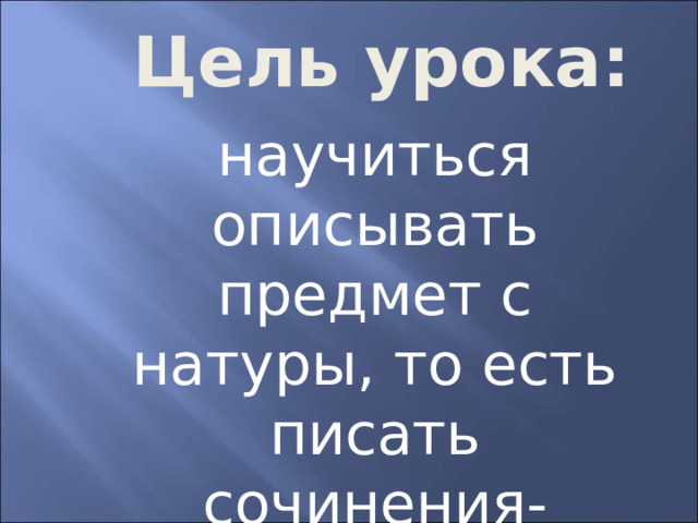  Цель урока: научиться описывать предмет с натуры, то есть писать сочинения-этюды 