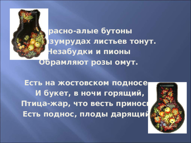 Красно-алые бутоны  В изумрудах листьев тонут. Незабудки и пионы Обрамляют розы омут.  Есть на жостовском подносе  И букет, в ночи горящий,  Птица-жар, что весть приносит.  Есть поднос, плоды дарящий ...     