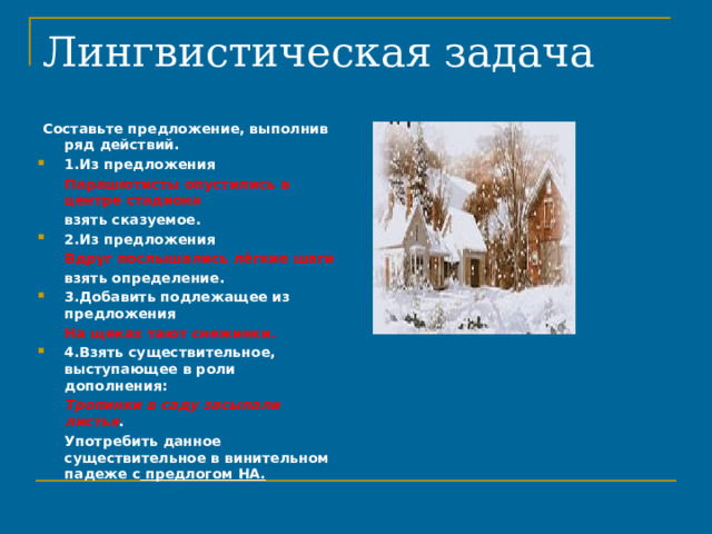 Лингвистическая задача    Составьте предложение, выполнив ряд действий. 1.Из предложения  Парашютисты опустились в центре стадиона  взять сказуемое. 2.Из предложения  Вдруг послышались лёгкие шаги  взять определение. 3.Добавить подлежащее из предложения  На щеках тают снежинки. 4.Взять существительное, выступающее в роли дополнения:  Тропинки в саду засыпали листья .  Употребить данное существительное в винительном падеже с предлогом НА. 