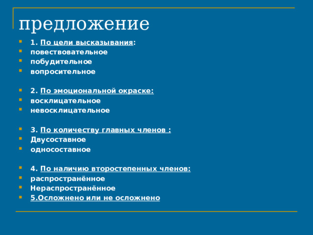 предложение 1. По цели высказывания : повествовательное побудительное вопросительное 2. По эмоциональной окраске: восклицательное невосклицательное 3. По количеству главных членов : Двусоставное односоставное 4. По наличию второстепенных членов: распространённое Нераспространённое 5.Осложнено или не осложнено 