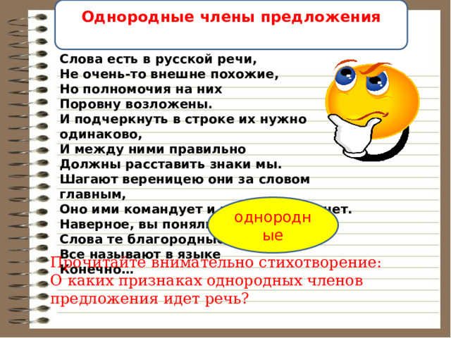 Однородные члены предложения   Слова есть в русской речи,  Не очень-то внешне похожие,  Но полномочия на них  Поровну возложены.  И подчеркнуть в строке их нужно одинаково,  И между ними правильно  Должны расставить знаки мы.  Шагают вереницею они за словом главным,  Оно ими командует и за собой их тянет.  Наверное, вы поняли,  Слова те благородные  Все называют в языке  Конечно… однородные Прочитайте внимательно стихотворение: О каких признаках однородных членов предложения идет речь? 