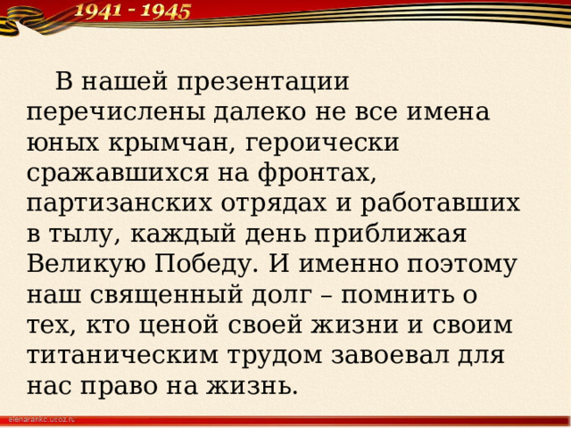  В нашей презентации перечислены далеко не все имена юных крымчан, героически сражавшихся на фронтах, партизанских отрядах и работавших в тылу, каждый день приближая Великую Победу. И именно поэтому наш священный долг – помнить о тех, кто ценой своей жизни и своим титаническим трудом завоевал для нас право на жизнь. 