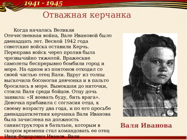 Отважная керчанка  Когда началась Великая Отечественная война, Вале Ивановой было двенадцать лет. Весной 1942 года советские войска оставили Керчь. Переправа войск через пролив была чрезвычайно тяжелой. Вражеские самолеты беспрерывно бомбили город и море. На одном из понтонов отходил со своей частью отец Вали. Вдруг из толпы выскочила босоногая девчонка и в пальто бросилась в море. Вымокшая до ниточки, стояла Валя среди бойцов. Отцу дочь заявила: «Я воевать буду, бить врага». Девочка прибавила с согласия отца, к своему возрасту два года, и по его просьбе двенадцатилетняя керчанка Валя Иванова была зачислена на должность санинструктора в батальон, которым в скором времени стал командовать ее отец Иван Федорович Иванов. Валя перевязывала раненых, переправляла их в тыл. Ей пришлось многому учиться, и все же девочка в тринадцать лет стала квалифицированной сестрой хирургической группы. Валя Иванова 