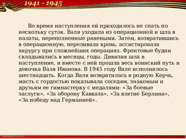  Во время наступления ей приходилось не спать по нескольку суток. Валя уходила из операционной и шла в палаты, переполненные ранеными. Затем, возвратившись в операционную, переливала кровь, ассистировала хирургу при сложнейших операциях. Фронтовые будни складывались в месяцы, годы. Дивизия шла в наступление, и вместе с ней прошла весь воинский путь и девочка Валя Иванова. В 1945 году Вале исполнилось шестнадцать. Когда Валя возвратилась в родную Керчь, масть с гордостью показывала соседям, знакомым и друзьям ее гимнастерку с медалями: «За боевые заслуги», «За оборону Кавказа», «За взятие Берлина», «За победу над Германией». 