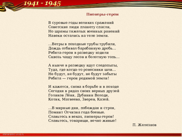 Пионеры-герои  В суровые годы великих сражений Советские люди планету спасли, Но шрамы тяжелых военных ранений Навеки остались на теле земли. … Ветры в походные трубы трубили, Дождь отбивал барабанную дробь… Ребята-герои в разведку ходили Сквозь чащу лесов и болотную топь… А нынче в разведку идут следопыты, Туда, где когда-то ровесники шли… Не будут, не будут, не будут забыты Ребята — герои родимой земли! И кажется, снова в борьбе и в походе Сегодня в рядах своих верных друзей Голиков Лёня, Дубинин Володя, Котик, Матвеева, Зверев, Казей. … В мирные дни, побеждая и строя, Помнит Отчизна года боевые. Славьтесь в веках, пионеры-герои! Славьтесь, товарищи, вечно живые! П. Железнов 
