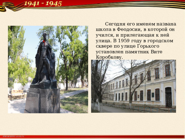 Сегодня его именем названа школа в Феодосии, в которой он учился, и прилегающая к ней улица. В 1959 году в городском сквере по улице Горького установлен памятник Вите Коробкову. 