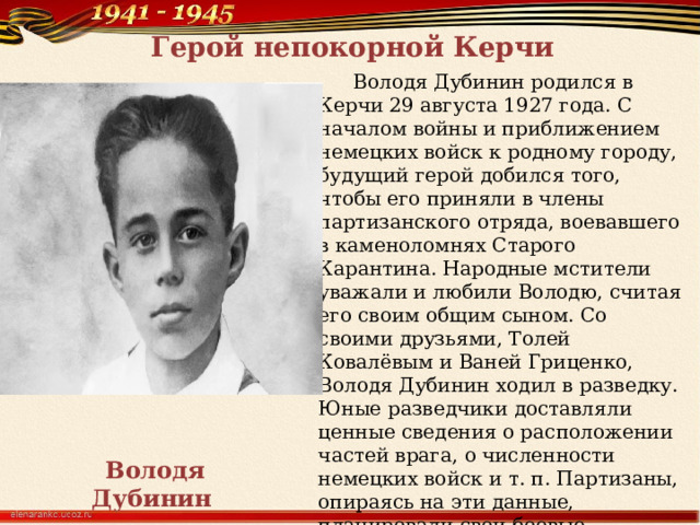 Герой непокорной Керчи  Володя Дубинин родился в Керчи 29 августа 1927 года. С началом войны и приближением немецких войск к родному городу, будущий герой добился того, чтобы его приняли в члены партизанского отряда, воевавшего в каменоломнях Старого Карантина. Народные мстители уважали и любили Володю, считая его своим общим сыном. Со своими друзьями, Толей Ковалёвым и Ваней Гриценко, Володя Дубинин ходил в разведку. Юные разведчики доставляли ценные сведения о расположении частей врага, о численности немецких войск и т. п. Партизаны, опираясь на эти данные, планировали свои боевые операции. Володя Дубинин  