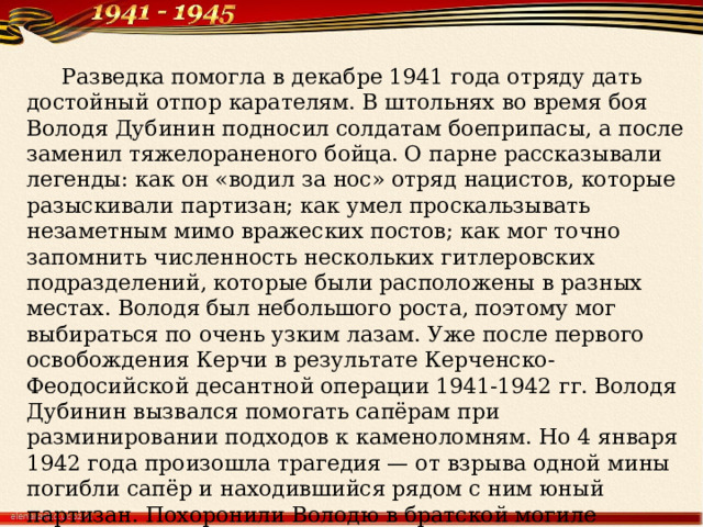  Разведка помогла в декабре 1941 года отряду дать достойный отпор карателям. В штольнях во время боя Володя Дубинин подносил солдатам боеприпасы, а после заменил тяжелораненого бойца. О парне рассказывали легенды: как он «водил за нос» отряд нацистов, которые разыскивали партизан; как умел проскальзывать незаметным мимо вражеских постов; как мог точно запомнить численность нескольких гитлеровских подразделений, которые были расположены в разных местах. Володя был небольшого роста, поэтому мог выбираться по очень узким лазам. Уже после первого освобождения Керчи в результате Керченско-Феодосийской десантной операции 1941-1942 гг. Володя Дубинин вызвался помогать сапёрам при разминировании подходов к каменоломням. Но 4 января 1942 года произошла трагедия — от взрыва одной мины погибли сапёр и находившийся рядом с ним юный партизан. Похоронили Володю в братской могиле партизан, неподалеку от каменоломен. Посмертно Владимир Дубинин был награждён орденом Красного Знамени, его именем в Керчи названа улица, школа, установлены памятники. 