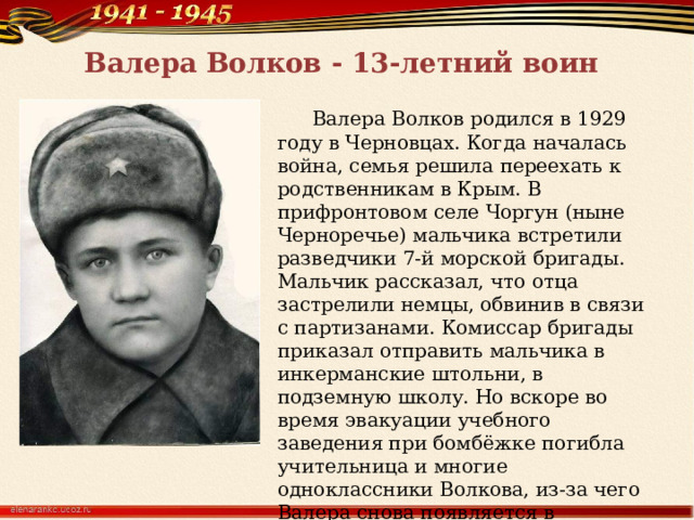 Валера Волков - 13-летний воин  Валера Волков родился в 1929 году в Черновцах. Когда началась война, семья решила переехать к родственникам в Крым. В прифронтовом селе Чоргун (ныне Черноречье) мальчика встретили разведчики 7-й морской бригады. Мальчик рассказал, что отца застрелили немцы, обвинив в связи с партизанами. Комиссар бригады приказал отправить мальчика в инкерманские штольни, в подземную школу. Но вскоре во время эвакуации учебного заведения при бомбёжке погибла учительница и многие одноклассники Волкова, из-за чего Валера снова появляется в расположении разведчиков. 