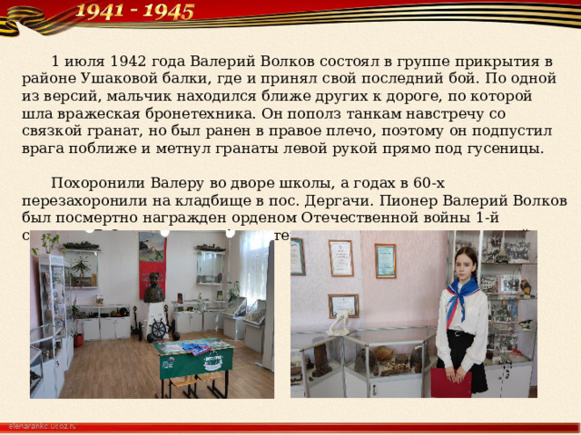  1 июля 1942 года Валерий Волков состоял в группе прикрытия в районе Ушаковой балки, где и принял свой последний бой. По одной из версий, мальчик находился ближе других к дороге, по которой шла вражеская бронетехника. Он пополз танкам навстречу со связкой гранат, но был ранен в правое плечо, поэтому он подпустил врага поближе и метнул гранаты левой рукой прямо под гусеницы.   Похоронили Валеру во дворе школы, а годах в 60-х перезахоронили на кладбище в пос. Дергачи. Пионер Валерий Волков был посмертно награжден орденом Отечественной войны 1-й степени. В Севастополе в 4-м интернате в его честь создан музей. 