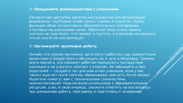 4) Продумайте взаимодействие с учениками.   Сегодня нам доступны десятки инструментов для организации видеосвязи: групповые скайп-уроки, стримы в соцсетях, Zoom, функция связи на некоторых образовательных платформах, о которых мы расскажем ниже. Обратная связь очень важна: учитель не чувствует, что говорит в пустоту, а ученикам не кажется, что их никто не контролирует. 5) Организуйте групповую работу.   Онлайн это совсем несложно: дети могут работать над совместными проектами в Google Docs и обсуждать их в чате в WhatsApp. Помимо всего прочего, это поможет ребятам преодолеть последствия изоляции и не утратить контакт с классом. Не забывайте и про родителей — создайте чат для мам и пап учеников, если у вас такого еще нет (хотя кого мы обманываем, они есть почти везде). Родители помогут вам с техническими сложностями, проконтролируют подключение школьников к образовательным ресурсам, а вы, в свою очередь, сможете ответить на все вопросы про домашнюю работу, программу и подготовку к экзаменам. 