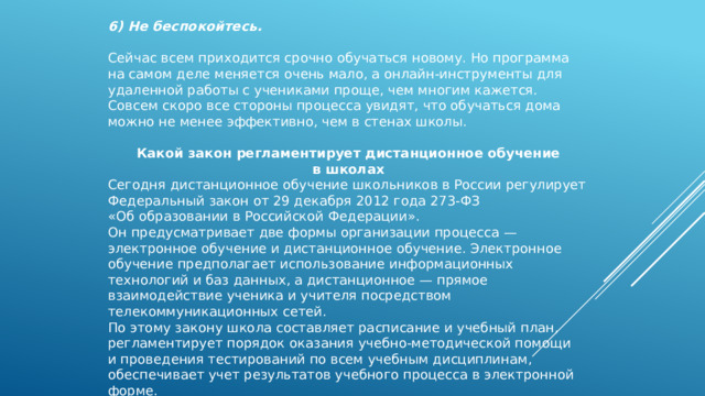 6) Не беспокойтесь.   Сейчас всем приходится срочно обучаться новому. Но программа на самом деле меняется очень мало, а онлайн-инструменты для удаленной работы с учениками проще, чем многим кажется. Совсем скоро все стороны процесса увидят, что обучаться дома можно не менее эффективно, чем в стенах школы. Какой закон регламентирует дистанционное обучение в школах Сегодня дистанционное обучение школьников в России регулирует Федеральный закон от 29 декабря 2012 года 273-ФЗ «Об образовании в Российской Федерации». Он предусматривает две формы организации процесса — электронное обучение и дистанционное обучение. Электронное обучение предполагает использование информационных технологий и баз данных, а дистанционное — прямое взаимодействие ученика и учителя посредством телекоммуникационных сетей. По этому закону школа составляет расписание и учебный план, регламентирует порядок оказания учебно-методической помощи и проведения тестирований по всем учебным дисциплинам, обеспечивает учет результатов учебного процесса в электронной форме. 